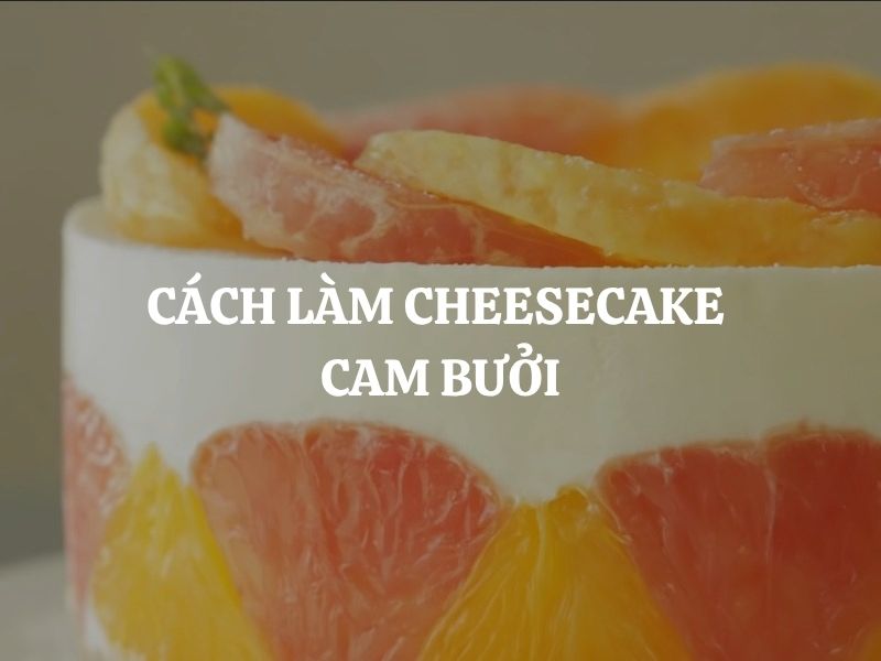 Cách làm Cheesecake cam bưởi không cần lò nướng cực đơn giản, ai cũng làm được