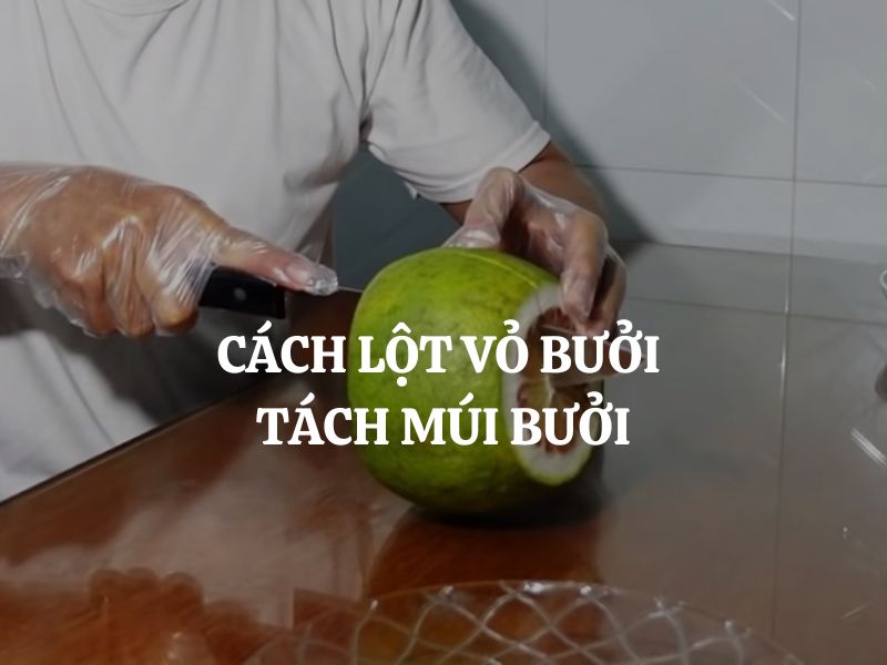 Cách lột vỏ bưởi tách múi bưởi nhanh gọn, không đắng và mẹo bảo quản hiệu quả